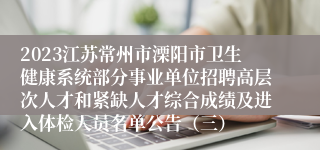 2023江苏常州市溧阳市卫生健康系统部分事业单位招聘高层次人才和紧缺人才综合成绩及进入体检人员名单公告（三）