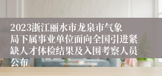 2023浙江丽水市龙泉市气象局下属事业单位面向全国引进紧缺人才体检结果及入围考察人员公布