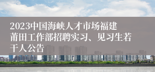 2023中国海峡人才市场福建莆田工作部招聘实习、见习生若干人公告