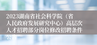 2023湖南省社会科学院（省人民政府发展研究中心）高层次人才招聘部分岗位修改招聘条件公告