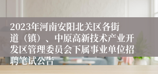 2023年河南安阳北关区各街道（镇）、中原高新技术产业开发区管理委员会下属事业单位招聘笔试公告