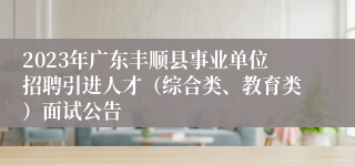 2023年广东丰顺县事业单位招聘引进人才（综合类、教育类）面试公告