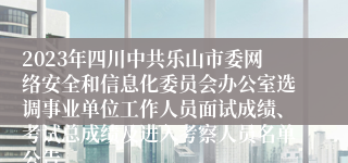 2023年四川中共乐山市委网络安全和信息化委员会办公室选调事业单位工作人员面试成绩、考试总成绩及进入考察人员名单公告