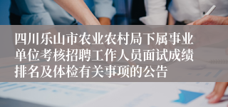 四川乐山市农业农村局下属事业单位考核招聘工作人员面试成绩排名及体检有关事项的公告