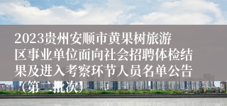 2023贵州安顺市黄果树旅游区事业单位面向社会招聘体检结果及进入考察环节人员名单公告（第二批次）