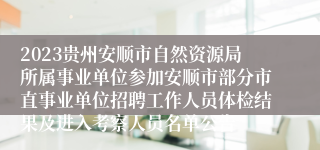 2023贵州安顺市自然资源局所属事业单位参加安顺市部分市直事业单位招聘工作人员体检结果及进入考察人员名单公告