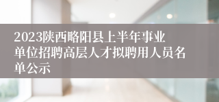 2023陕西略阳县上半年事业单位招聘高层人才拟聘用人员名单公示