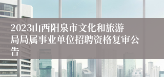 2023山西阳泉市文化和旅游局局属事业单位招聘资格复审公告