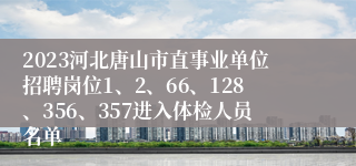 2023河北唐山市直事业单位招聘岗位1、2、66、128、356、357进入体检人员名单