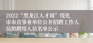 2022“黑龙江人才周”绥化市市直事业单位公开招聘工作人员拟聘用人员名单公示