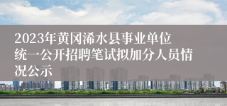 2023年黄冈浠水县事业单位统一公开招聘笔试拟加分人员情况公示