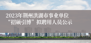 2023年荆州洪湖市事业单位“招硕引博”拟聘用人员公示