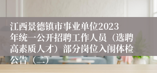 江西景德镇市事业单位2023年统一公开招聘工作人员（选聘高素质人才）部分岗位入闱体检公告（二）