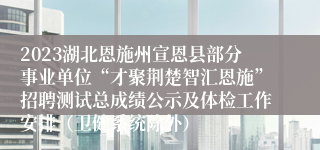 2023湖北恩施州宣恩县部分事业单位“才聚荆楚智汇恩施”招聘测试总成绩公示及体检工作安排（卫健系统除外）