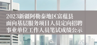 2023新疆阿勒泰地区富蕴县面向基层服务项目人员定向招聘事业单位工作人员笔试成绩公示