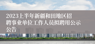 2023上半年新疆和田地区招聘事业单位工作人员拟聘用公示公告