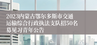 2023内蒙古鄂尔多斯市交通运输综合行政执法支队招50名募见习青年公告