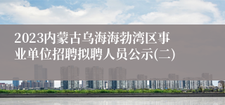 2023内蒙古乌海海勃湾区事业单位招聘拟聘人员公示(二)