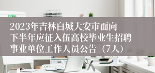 2023年吉林白城大安市面向下半年应征入伍高校毕业生招聘事业单位工作人员公告（7人）