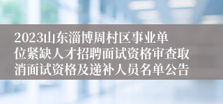 2023山东淄博周村区事业单位紧缺人才招聘面试资格审查取消面试资格及递补人员名单公告