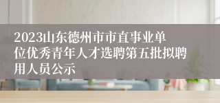 2023山东德州市市直事业单位优秀青年人才选聘第五批拟聘用人员公示