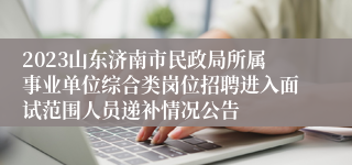 2023山东济南市民政局所属事业单位综合类岗位招聘进入面试范围人员递补情况公告
