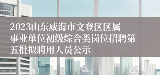 2023山东威海市文登区区属事业单位初级综合类岗位招聘第五批拟聘用人员公示