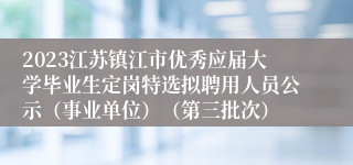 2023江苏镇江市优秀应届大学毕业生定岗特选拟聘用人员公示（事业单位）（第三批次）