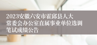 2023安徽六安市霍邱县人大常委会办公室直属事业单位选调笔试成绩公告