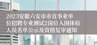 2023安徽六安市市直事业单位招聘专业测试2岗位入围体检人员名单公示及资格复审通知