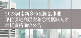 2023河南新乡市原阳县事业单位引进高层次和急需紧缺人才面试资格确定公告