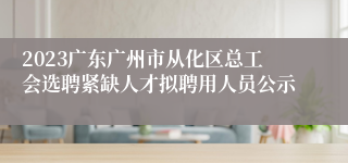 2023广东广州市从化区总工会选聘紧缺人才拟聘用人员公示