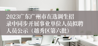 2023广东广州市在选调生招录中同步开展事业单位人员拟聘人员公示（越秀区第六批）