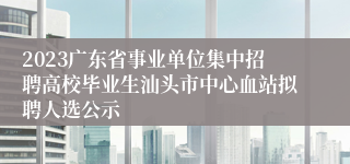 2023广东省事业单位集中招聘高校毕业生汕头市中心血站拟聘人选公示