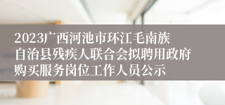 2023广西河池市环江毛南族自治县残疾人联合会拟聘用政府购买服务岗位工作人员公示