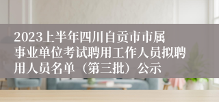 2023上半年四川自贡市市属事业单位考试聘用工作人员拟聘用人员名单（第三批）公示