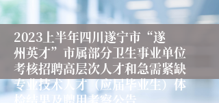 2023上半年四川遂宁市“遂州英才”市属部分卫生事业单位考核招聘高层次人才和急需紧缺专业技术人才（应届毕业生）体检结果及聘用考察公告