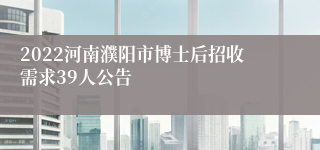 2022河南濮阳市博士后招收需求39人公告