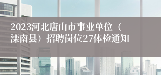 2023河北唐山市事业单位（滦南县）招聘岗位27体检通知