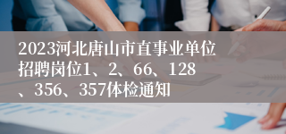 2023河北唐山市直事业单位招聘岗位1、2、66、128、356、357体检通知