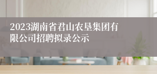 2023湖南省君山农垦集团有限公司招聘拟录公示