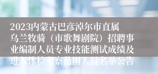 2023内蒙古巴彦淖尔市直属乌兰牧骑（市歌舞剧院）招聘事业编制人员专业技能测试成绩及进入体检考察范围人员名单公告