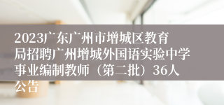 2023广东广州市增城区教育局招聘广州增城外国语实验中学事业编制教师（第二批）36人公告