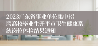 2023广东省事业单位集中招聘高校毕业生开平市卫生健康系统岗位体检结果通知