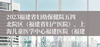 2023福建省妇幼保健院五四北院区（福建省妇产医院）、上海儿童医学中心福建医院（福建省儿童医院）专项招聘紧缺急需专业人才20人公告