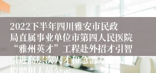 2022下半年四川雅安市民政局直属事业单位市第四人民医院“雅州英才”工程赴外招才引智引进高层次人才和急需专业人员拟聘用人员公示