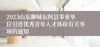 2023山东聊城东阿县事业单位引进优秀青年人才体检有关事项的通知