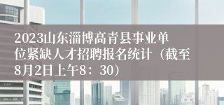 2023山东淄博高青县事业单位紧缺人才招聘报名统计（截至8月2日上午8：30）