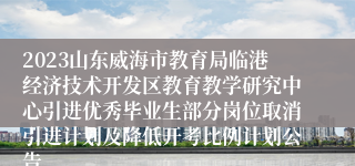 2023山东威海市教育局临港经济技术开发区教育教学研究中心引进优秀毕业生部分岗位取消引进计划及降低开考比例计划公告