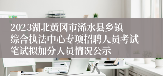 2023湖北黄冈市浠水县乡镇综合执法中心专项招聘人员考试笔试拟加分人员情况公示